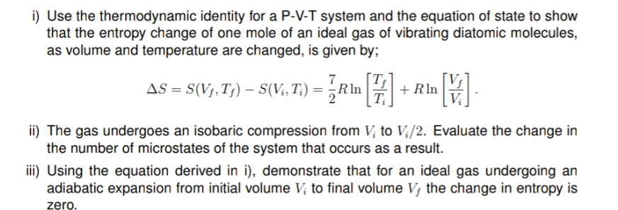 i) Use the thermodynamic identity for a P-V-T system and the equation of state to show
that the entropy change of one mole of an ideal gas of vibrating diatomic molecules,
as volume and temperature are changed, is given by;
7
AS = S(V;,T;) – S(V;, T;) =
;Rln
+ Rln
T
ii) The gas undergoes an isobaric compression from V; to V;/2. Evaluate the change in
the number of microstates of the system that occurs as a result.
ii) Using the equation derived in i), demonstrate that for an ideal gas undergoing an
adiabatic expansion from initial volume V; to final volume V; the change in entropy is
zero.
