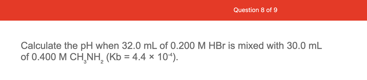 Question 8 of 9
Calculate the pH when 32.0 mL of 0.200 M HBr is mixed with 30.0 mL
of 0.400 M CH¸NH, (Kb = 4.4 × 10“).
%3D
