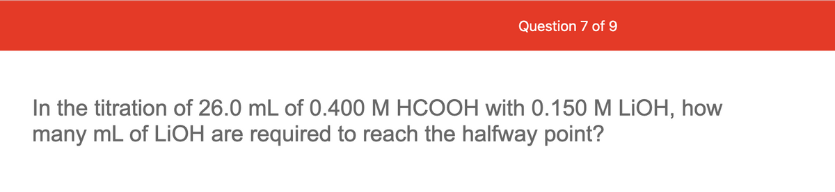 Question 7 of 9
In the titration of 26.0 mL of 0.400 M HCOOH with 0.150 M LIOH, how
many mL of LIOH are required to reach the halfway point?
