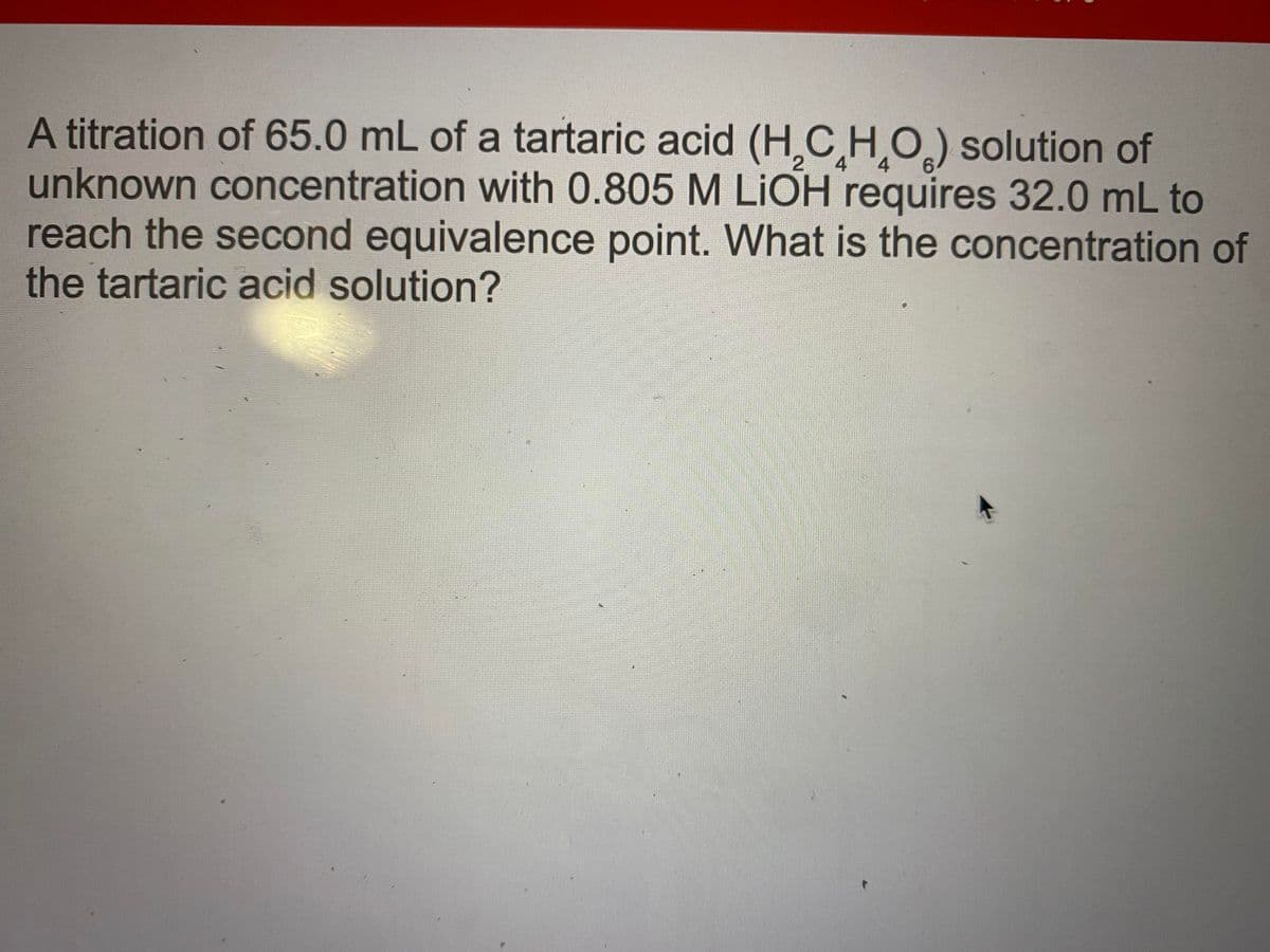 A titration of 65.0 mL of a tartaric acid (H,CHO) solution of
unknown concentration with 0.805 M LIOH requires 32.0 mL to
reach the second equivalence point. What is the concentration of
the tartaric acid solution?
4
4
