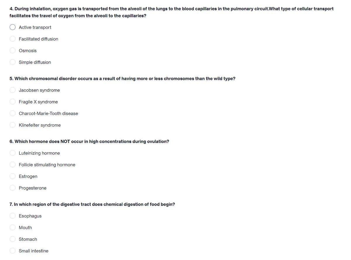4. During inhalation, oxygen gas is transported from the alveoli of the lungs to the blood capillaries in the pulmonary circuit.What type of cellular transport
facilitates the travel of oxygen from the alveoli to the capillaries?
Active transport
O Facilitated diffusion
Osmosis
O Simple diffusion
5. Which chromosomal disorder occurs as a result of having more or less chromosomes than the wild type?
O Jacobsen syndrome
O Fragile X syndrome
Charcot-Marie-Tooth disease
Klinefelter syndrome
6. Which hormone does NOT occur in high concentrations during ovulation?
Luteinizing hormone
Follicle stimulating hormone
Estrogen
Progesterone
7. In which region of the digestive tract does chemical digestion of food begin?
Esophagus
Mouth
Stomach
Small intestine
