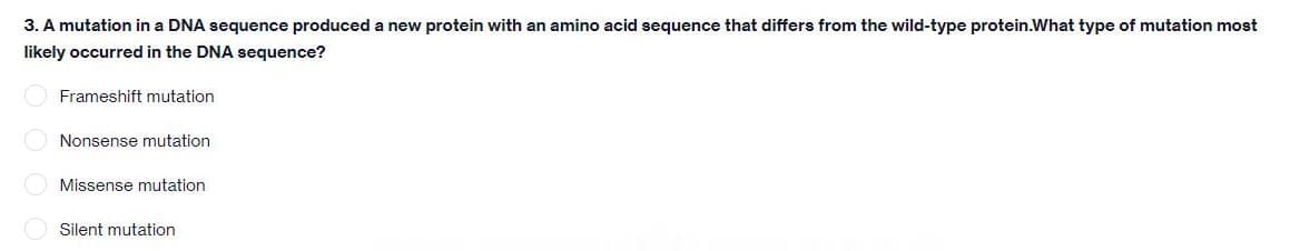 3. A mutation in a DNA sequence produced a new protein with an amino acid sequence that differs from the wild-type protein.What type of mutation most
likely occurred in the DNA sequence?
Frameshift mutation
O Nonsense mutation
Missense mutation
Silent mutation
