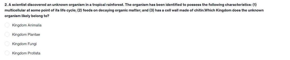 2. A scientist discovered an unknown organism in a tropical rainforest. The organism has been identified to possess the following characteristics: (1)
multicellular at some point of its life cycle; (2) feeds on decaying organic matter; and (3) has a cell wall made of chitin.Which Kingdom does the unknown
organism likely belong to?
Kingdom Animalia
Kingdom Plantae
Kingdom Fungi
Kingdom Protista
