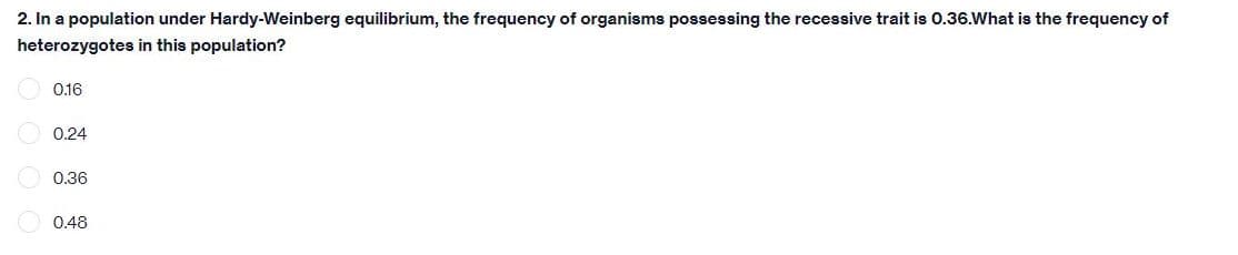 2. In a population under Hardy-Weinberg equilibrium, the frequency of organisms possessing the recessive trait is 0.36.What is the frequency of
heterozygotes in this population?
0.16
0.24
0.36
0.48
