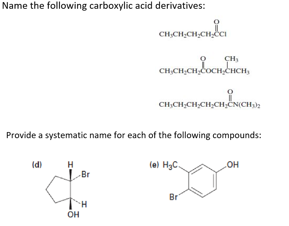 Name the following carboxylic acid derivatives:
CH;CH,CH2CH,ĊCI
CH3
CH3CH2CH,ČOCH;ĊHCH3
CH;CH,CH,CH>CH;CN(CH3)2
Provide a systematic name for each of the following compounds:
(d)
H
-Br
(e) H3C.
OH
Br
OH
