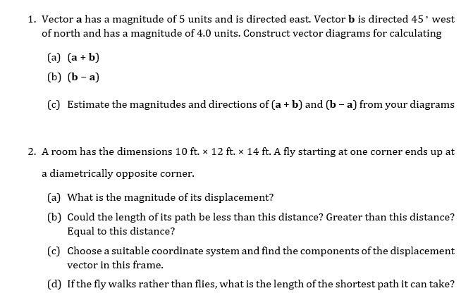 1. Vector a has a magnitude of 5 units and is directed east. Vector b is directed 45 west
of north and has a magnitude of 4.0 units. Construct vector diagrams for calculating
(a) (a + b)
(b) (Ъ — а)
(c) Estimate the magnitudes and directions of (a + b) and (b - a) from your diagrams
2. A room has the dimensions 10 ft. × 12 ft. x 14 ft. A fly starting at one corner ends up at
a diametrically opposite corner.
(a) What is the magnitude of its displacement?
(b) Could the length of its path be less than this distance? Greater than this distance?
Equal to this distance?
(c) Choose a suitable coordinate system and find the components of the displacement
vector in this frame.
(d) Ifthe fly walks rather than flies, what is the length of the shortest path it can take?
