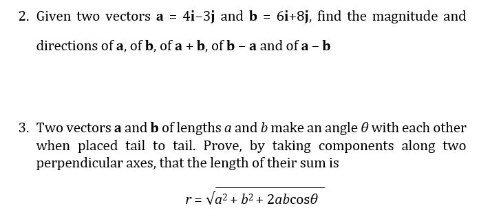 2. Given two vectors a = 4i-3j and b = 6i+8j, find the magnitude and
directions of a, of b, of a + b, of b - a and of a - b
3. Two vectors a and b of lengths a and b make an angle 0 with each other
when placed tail to tail. Prove, by taking components along two
perpendicular axes, that the length of their sum is
r= Va? + b2 + 2abcose

