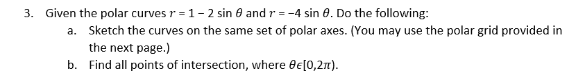 3. Given the polar curves r = 1- 2 sin 0 and r = -4 sin 0. Do the following:
a. Sketch the curves on the same set of polar axes. (You may use the polar grid provided in
the next page.)
b. Find all points of intersection, where Oe[0,27).
