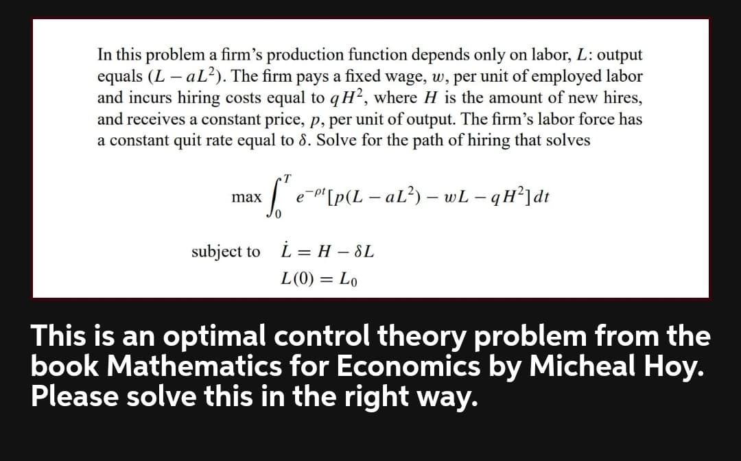 In this problem a firm's production function depends only on labor, L: output
equals (L – aL?). The firm pays a fixed wage, w, per unit of employed labor
and incurs hiring costs equal to qH?, where H is the amount of new hires,
and receives a constant price, p, per unit of output. The firm's labor force has
a constant quit rate equal to 8. Solve for the path of hiring that solves
T
e-"[p(L – aL²) – wL – qH²]dt
max
subject to
L = H – SL
L(0) = Lo
This is an optimal control theory problem from the
book Mathematics for Economics by Micheal Hoy.
Please solve this in the right way.
