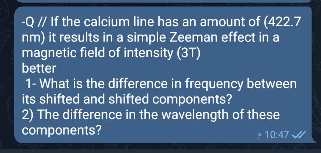 -Q // If the calcium line has an amount of (422.7
nm) it results in a simple Zeeman effect in a
magnetic field of intensity (3T)
better
1- What is the difference in frequency between
its shifted and shifted components?
2) The difference in the wavelength of these
components?
e 10:47 /
