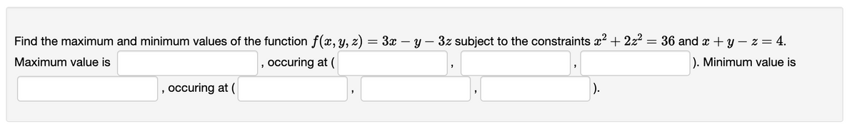 Find the maximum and minimum values of the function f(x, Y, z) = 3x – y – 3z subject to the constraints x? + 2z? = 36 and x + y – z = 4.
Maximum value is
, occuring at (
). Minimum value is
occuring at (
).
