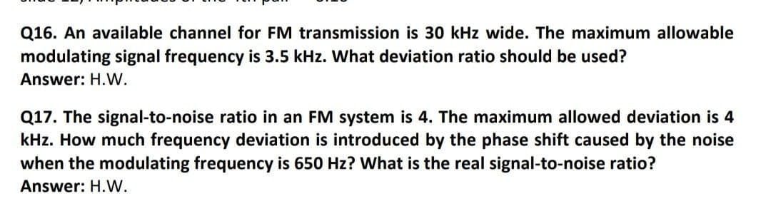 Q16. An available channel for FM transmission is 30 kHz wide. The maximum allowable
modulating signal frequency is 3.5 kHz. What deviation ratio should be used?
Answer: H.W.
Q17. The signal-to-noise ratio in an FM system is 4. The maximum allowed deviation is 4
kHz. How much frequency deviation is introduced by the phase shift caused by the noise
when the modulating frequency is 650 Hz? What is the real signal-to-noise ratio?
Answer: H.W.
