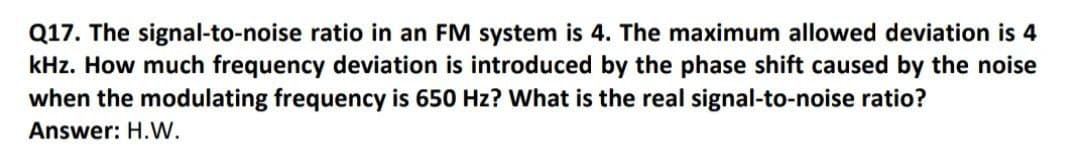 Q17. The signal-to-noise ratio in an FM system is 4. The maximum allowed deviation is 4
kHz. How much frequency deviation is introduced by the phase shift caused by the noise
when the modulating frequency is 650 Hz? What is the real signal-to-noise ratio?
Answer: H.WW.
