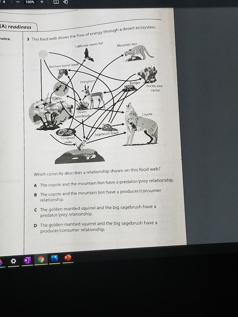 100%
(A) readiness
noice.
3 This food web shows the flow of energy through a desert ecosystem
California myotis bat
Mountain lion
Northern harrier hawk
Pronghorn
Badger
Prickly pear
cactus
Ants
Big sagebrush
Desert
paintbrush
Coyote
Sagebrush lizard
Longnose
snake
Golden mantled squirre
Which correctly describes a relationship shown on this food web?
A The coyote and the mountain lion have a predator/prey relationship.
B The coyote and the mountain lion have a producer/consumer
relationship.
C The golden-mantled squirrel and the big sagebrush have a
predator/prey relationship.
D The golden-mantled squirrel and the big sagebrush have a
producer/consumer relationship.
