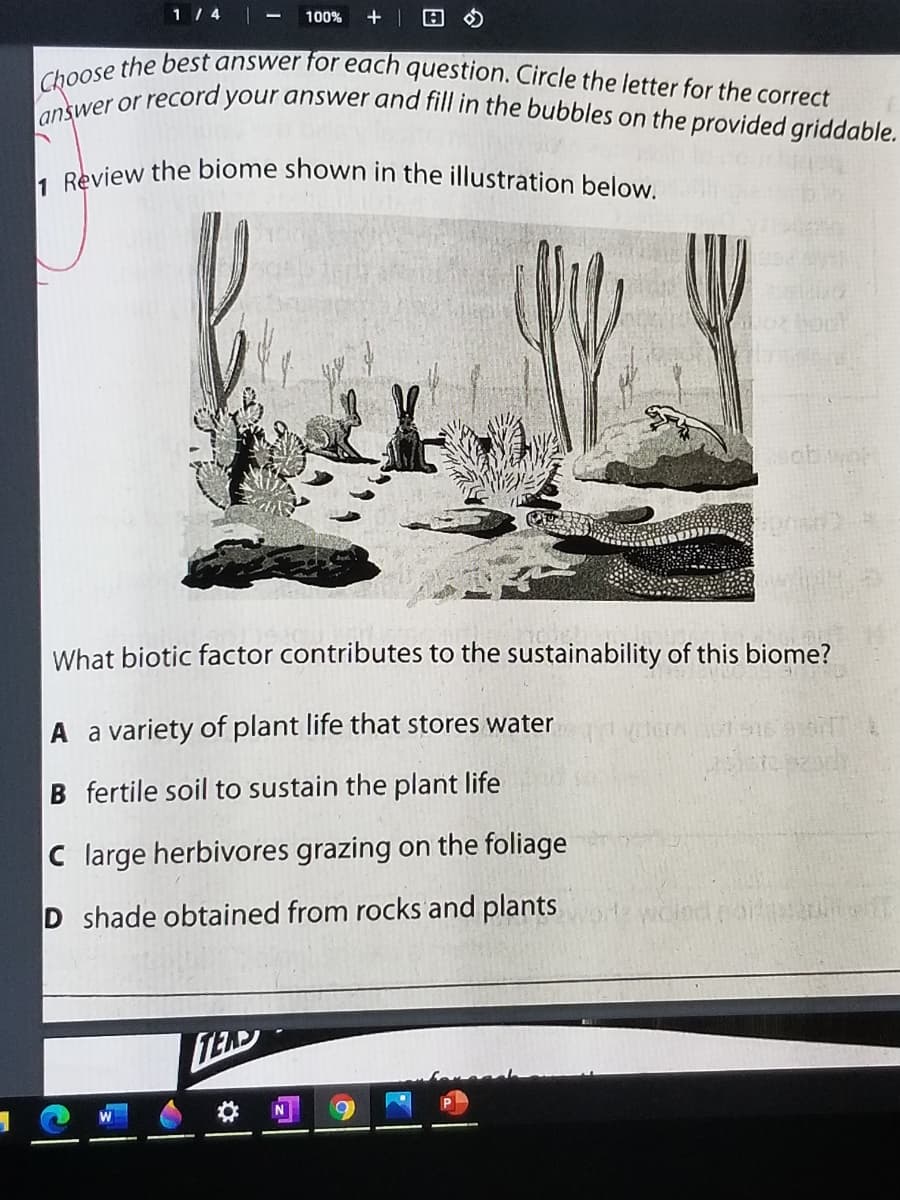 1 Review the biome shown in the illustration below.
answer or record your answer and fill in the bubbles on the provided griddable.
Choose the best answer for each question. Circle the letter for the correct
1 / 4 -
100%
What biotic factor contributes to the sustainability of this biome?
A a variety of plant life that stores water
B fertile soil to sustain the plant life
C large herbivores grazing on the foliage
D shade obtained from rocks and plants
woind
LEAD
