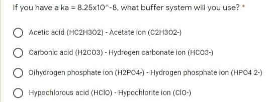 If you have a ka = 8.25x10^-8, what buffer system will you use?
Acetic acid (HC2H302) - Acetate ion (C2H302-)
Carbonic acid (H2co3) - Hydrogen carbonate ion (HCO3-)
Dihydrogen phosphate ion (H2P04-) - Hydrogen phosphate ion (HPO4 2-)
Hypochlorous acid (HCIO) - Hypochlorite ion (CIO-)
