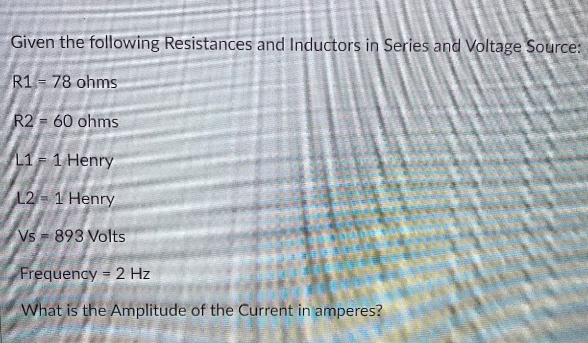 Given the following Resistances and Inductors in Series and Voltage Source:
R1 78 ohms
R2 = 60 ohms
L1 = 1 Henry
L2 = 1 Henry
Vs 893 Volts
Frequency = 2 Hz
What is the Amplitude of the Current in amperes?
