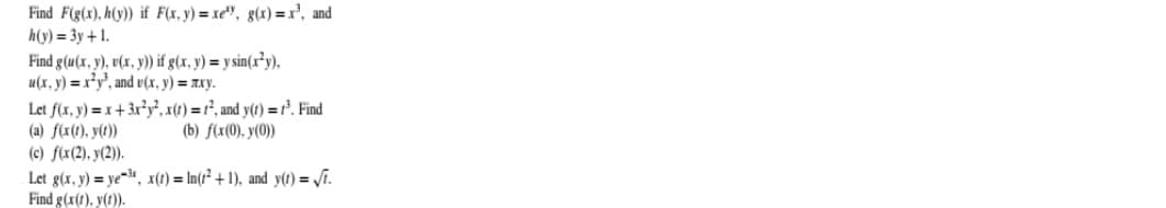 Find F(g(x), h(y)) if F(x, y) = xe", g(x)=r', and
h(y) = 3y + 1.
Find g(u(x, y), v(x, y)) if g(x, y) = y sin(x²y),
u(x, y) = x²y', and v(x, y) = xxy.
Let f(x, y) = x+ 3r*y, x(t) = r², and y(t) = r³. Find
(a) f(x(1), y(t))
(c) f(x(2), y(2)).
Let g(x, y) = ye-, x(t) = In(t² + 1), and y(t) = /i.
Find g(x(1), y(t)).
(b) f(x(0), y(0))

