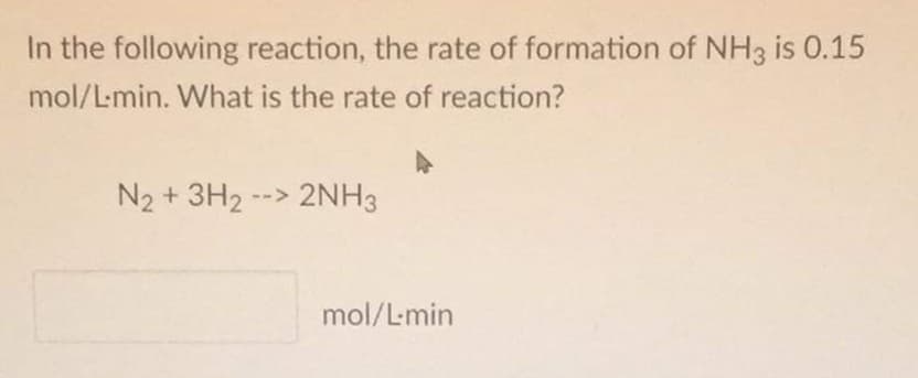 In the following reaction, the rate of formation of NH3 is 0.15
mol/L-min. What is the rate of reaction?
N2 + 3H2 --> 2NH3
mol/L-min
