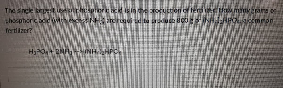 The single largest use of phosphoric acid is in the production of fertilizer. How many grams of
phosphoric acid (with excess NH3) are required to produce 800 g of (NHabHPO,, a common
fertilizer?
H3PO, + 2NH3
(NH42HPO4
