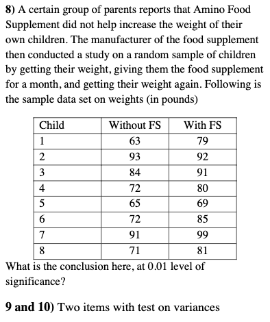 8) A certain group of parents reports that Amino Food
Supplement did not help increase the weight of their
own children. The manufacturer of the food supplement
then conducted a study on a random sample of children
by getting their weight, giving them the food supplement
for a month, and getting their weight again. Following is
the sample data set on weights (in pounds)
Child
Without FS
With FS
1
63
79
2
93
92
3
84
91
4
72
80
65
69
6
72
85
7
91
99
8
71
81
What is the conclusion here, at 0.01 level of
significance?
9 and 10) Two items with test on variances
