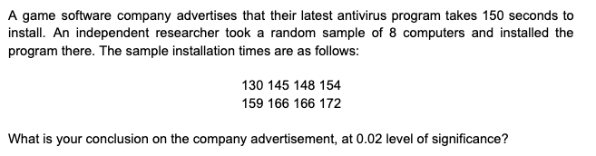 A game software company advertises that their latest antivirus program takes 150 seconds to
install. An independent researcher took a random sample of 8 computers and installed the
program there. The sample installation times are as follows:
130 145 148 154
159 166 166 172
What is your conclusion on the company advertisement, at 0.02 level of significance?
