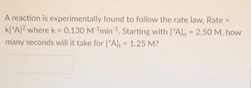 A reaction is experimentally found to follow the rate law, Rate =
k[*A]2 where k = 0.130 Mmin 1 Starting with ["Alo = 2.50 M, how
many seconds will it take for ["Al 1.25 M?
%3D
