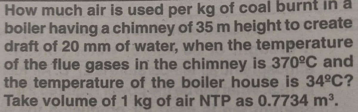 How much air is used per kg of coal burnt in a
boiler havinga chimney of 35 m height to create
draft of 20 mm of water, when the temperature
of the flue gases in the chimney is 370°C and
the temperature of the boiler house is 34°C?
Take volume of 1 kg of air NTP as 0.7734 m3.
