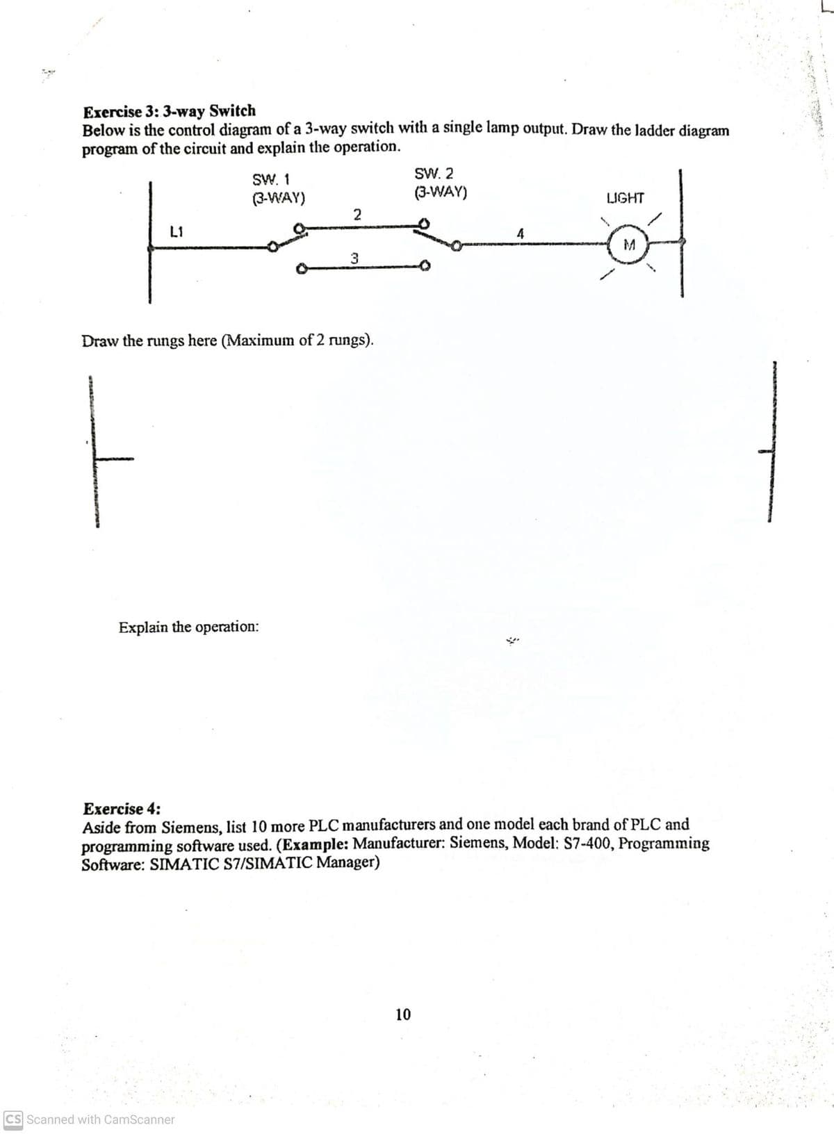 Exercise 3: 3-way Switch
Below is the control diagram of a 3-way switch with a single lamp output. Draw the ladder diagram
program of the circuit and explain the operation.
SW. 1
(3-WAY)
Explain the operation:
2
Draw the rungs here (Maximum of 2 rungs).
CS Scanned with CamScanner
3
SW. 2
(3-WAY)
10
4
$
Exercise 4:
Aside from Siemens, list 10 more PLC manufacturers and one model each brand of PLC and
programming software used. (Example: Manufacturer: Siemens, Model: S7-400, Programming
Software: SIMATIC S7/SIMATIC Manager)
LIGHT