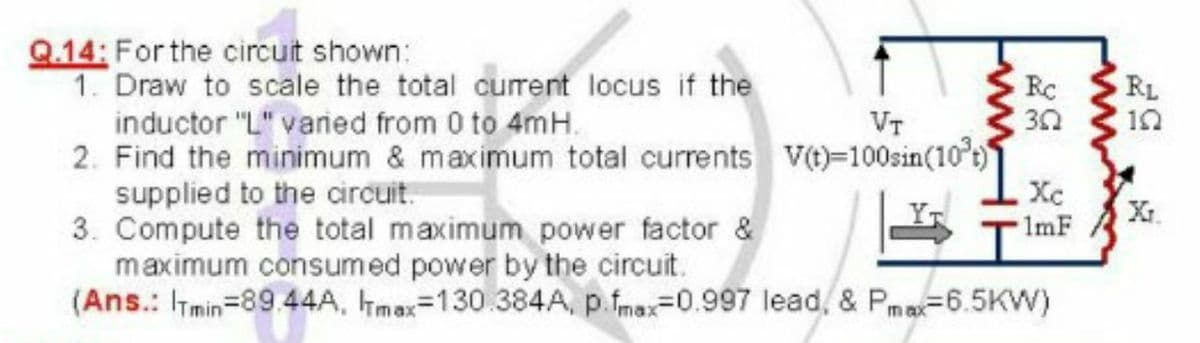 Q.14: Forthe circuit shown:
1. Draw to scale the total curent locus if the
RC
RL
10
inductor "L" vaned from 0 to 4mH.
2. Find the minimum & maximum total currents v()=100sin(10°)
supplied to the circuit.
3. Compute the total maximum power factor &
maximum consumed power by the circuit.
(Ans.: ITmin=89 44A, max=130.384A, p.fmax=0.997 lead, & Pm=6.5KW)
VT
Xc
1mF
ww
