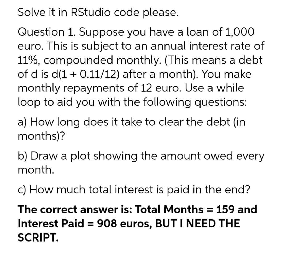 Solve it in RStudio code please.
Question 1. Suppose you have a loan of 1,000
euro. This is subject to an annual interest rate of
11%, compounded monthly. (This means a debt
of d is d(1 + 0.11/12) after a month). You make
monthly repayments of 12 euro. Use a while
loop to aid you with the following questions:
a) How long does it take to clear the debt (in
months)?
b) Draw a plot showing the amount owed every
month.
c) How much total interest is paid in the end?
The correct answer is: Total Months = 159 and
Interest Paid = 908 euros, BUT I NEED THE
SCRIPT.
