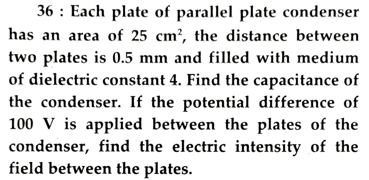 36 : Each plate of parallel plate condenser
has an area of 25 cm?, the distance between
two plates is 0.5 mm and filled with medium
of dielectric constant 4. Find the capacitance of
the condenser. If the potential difference of
100 V is applied between the plates of the
condenser, find the electric intensity of the
field between the plates.
