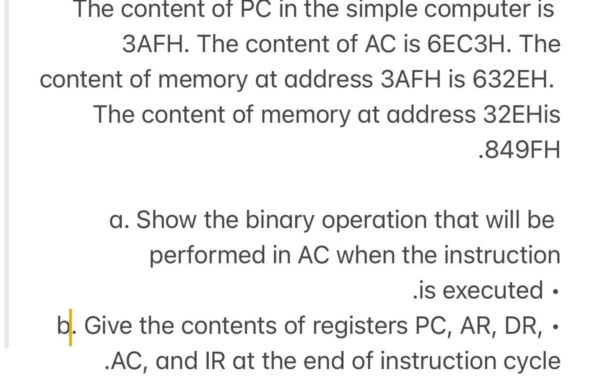 The content of PC in the simple computer is
3AFH. The content of AC is 6EC3H. The
content of memory at address 3AFH is 632EH.
The content of memory at address 32EHis
.849FH
a. Show the binary operation that will be
performed in AC when the instruction
.is executed •
b. Give the contents of registers PC, AR, DR, •
.AC, and IR at the end of instruction cycle
