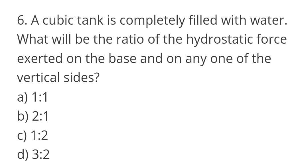6. A cubic tank is completely filled with water.
What will be the ratio of the hydrostatic force
exerted on the base and on any one of the
vertical sides?
a) 1:1
b) 2:1
c) 1:2
d) 3:2
