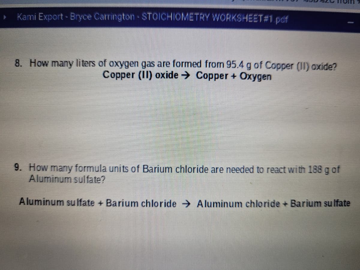 Kami Export- Bryce Carrington-STOICHIOMETRY WORKSHEET#1 pof
8. How many liters of oxygen gas are formed from 95.4 g of Copper (II) oxide?
Copper (II) oxide → Copper + Oxygen
9. How many formula units of Barium chloride are needed to react with 188 g of
Aluminum sulfate?
Aluminum suIfate + Barium chloride A luminum chloride + Barium su lfate
