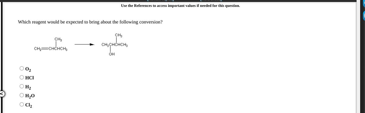 Use the References to access important values if needed for this question.
Which reagent would be expected to bring about the following conversion?
CH3
CH3
CH,CHCHCH3
CH=CHCHCH3
ÓH
O 02
O HCI
O H2
O H20
O Cl2
