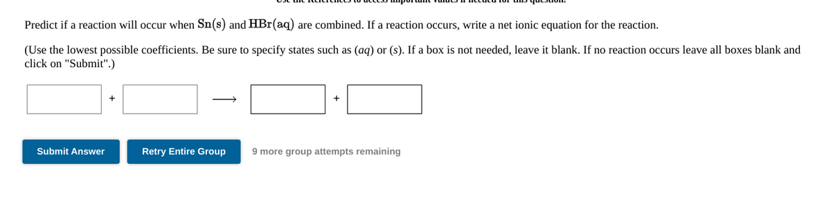 Predict if a reaction will occur when Sn(s) and HBr(aq) are combined. If a reaction occurs, write a net ionic equation for the reaction.
(Use the lowest possible coefficients. Be sure to specify states such as (aq) or (s). If a box is not needed, leave it blank. If no reaction occurs leave all boxes blank and
click on "Submit".)
Submit Answer
Retry Entire Group
9 more group attempts remaining

