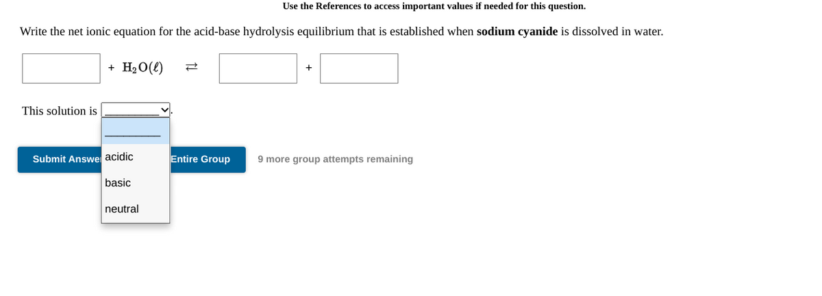 Use the References to access important values if needed for this question.
Write the net ionic equation for the acid-base hydrolysis equilibrium that is established when sodium cyanide is dissolved in water.
+ H20(e)
+
This solution is
Submit Answe acidic
Entire Group
9 more group attempts remaining
basic
neutral
