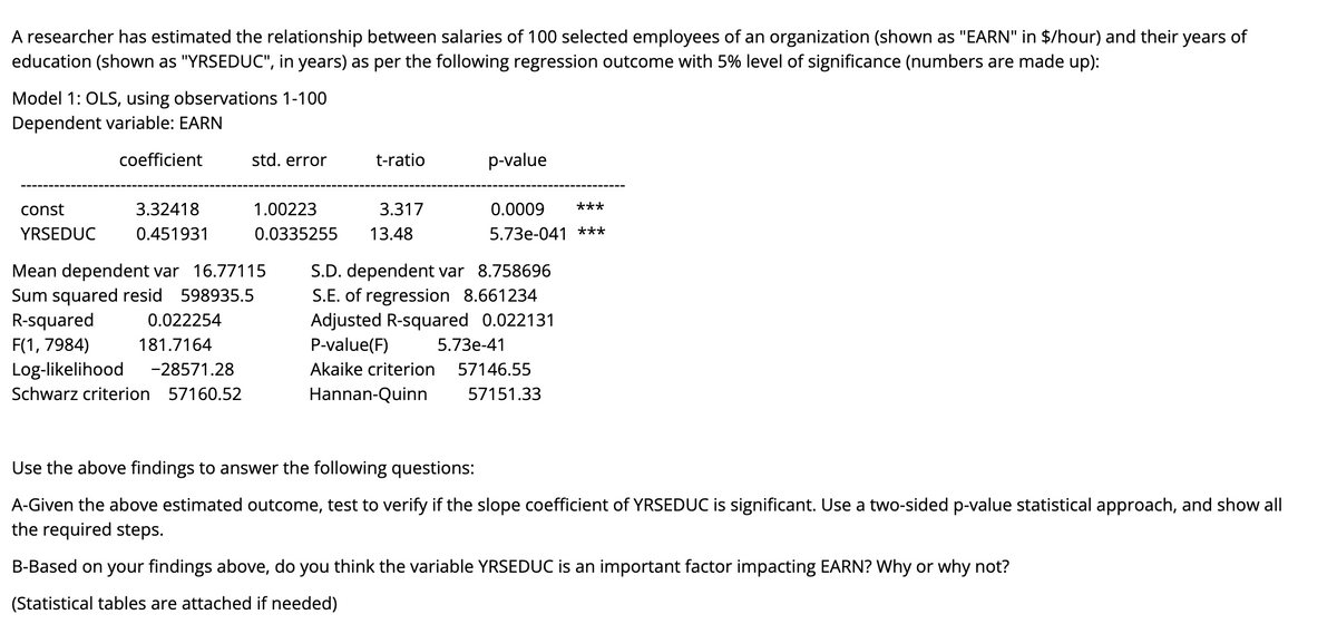 A researcher has estimated the relationship between salaries of 100 selected employees of an organization (shown as "EARN" in $/hour) and their years of
education (shown as "YRSEDUC", in years) as per the following regression outcome with 5% level of significance (numbers are made up):
Model 1: OLS, using observations 1-100
Dependent variable: EARN
coefficient
std. error
t-ratio
p-value
const
3.32418
1.00223
3.317
0.0009
***
YRSEDUC
0.451931
0.0335255
13.48
5.73e-041 ***
Mean dependent var 16.77115
Sum squared resid 598935.5
R-squared
F(1, 7984)
Log-likelihood
S.D. dependent var 8.758696
S.E. of regression 8.661234
Adjusted R-squared 0.022131
P-value(F)
0.022254
181.7164
5.73е-41
-28571.28
Akaike criterion
57146.55
Schwarz criterion 57160.52
Hannan-Quinn
57151.33
Use the above findings to answer the following questions:
A-Given the above estimated outcome, test to verify if the slope coefficient of YRSEDUC is significant. Use a two-sided p-value statistical approach, and show all
the required steps.
B-Based on your findings above, do you think the variable YRSEDUC is an important factor impacting EARN? Why or why not?
(Statistical tables are attached if needed)

