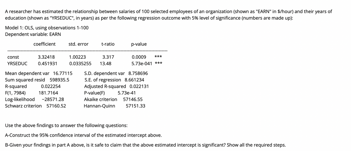 A researcher has estimated the relationship between salaries of 100 selected employees of an organization (shown as "EARN" in $/hour) and their years of
education (shown as "YRSEDUC", in years) as per the following regression outcome with 5% level of significance (numbers are made up):
Model 1: OLS, using observations 1-100
Dependent variable: EARN
coefficient
std. error
t-ratio
p-value
const
3.32418
1.00223
3.317
0.0009
***
YRSEDUC
0.451931
0.0335255
13.48
5.73e-041 ***
Mean dependent var 16.77115
Sum squared resid 598935.5
R-squared
S.D. dependent var 8.758696
S.E. of regression 8.661234
Adjusted R-squared 0.022131
0.022254
F(1, 7984)
181.7164
P-value(F)
5.73e-41
Log-likelihood
-28571.28
Akaike criterion
57146.55
Schwarz criterion 57160.52
Hannan-Quinn
57151.33
Use the above findings to answer the following questions:
A-Construct the 95% confidence interval of the estimated intercept above.
B-Given your findings in part A above, is it safe to claim that the above estimated intercept is significant? Show all the required steps.
