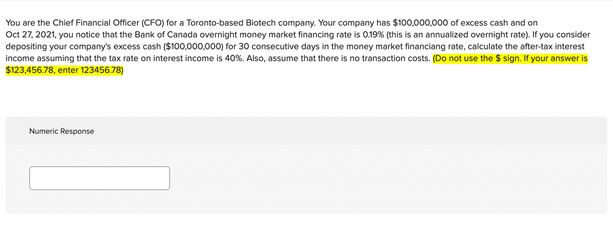 You are the Chief Financial Officer (CFO) for a Toronto-based Biotech company. Your company has $100,000,000 of excess cash and on
Oct 27, 2021, you notice that the Bank of Canada overnight money market financing rate is 0.19% (this is an annualized overnight rate). If you consider
depositing your company's excess cash ($100,000,000) for 30 consecutive days in the money market financiang rate, calculate the after-tax interest
income assuming that the tax rate on interest income is 40%. Also, assume that there is no transaction costs. (Do not use the $ sign. If your answer is
$123,456.78, enter 123456.78)
Numeric Response
