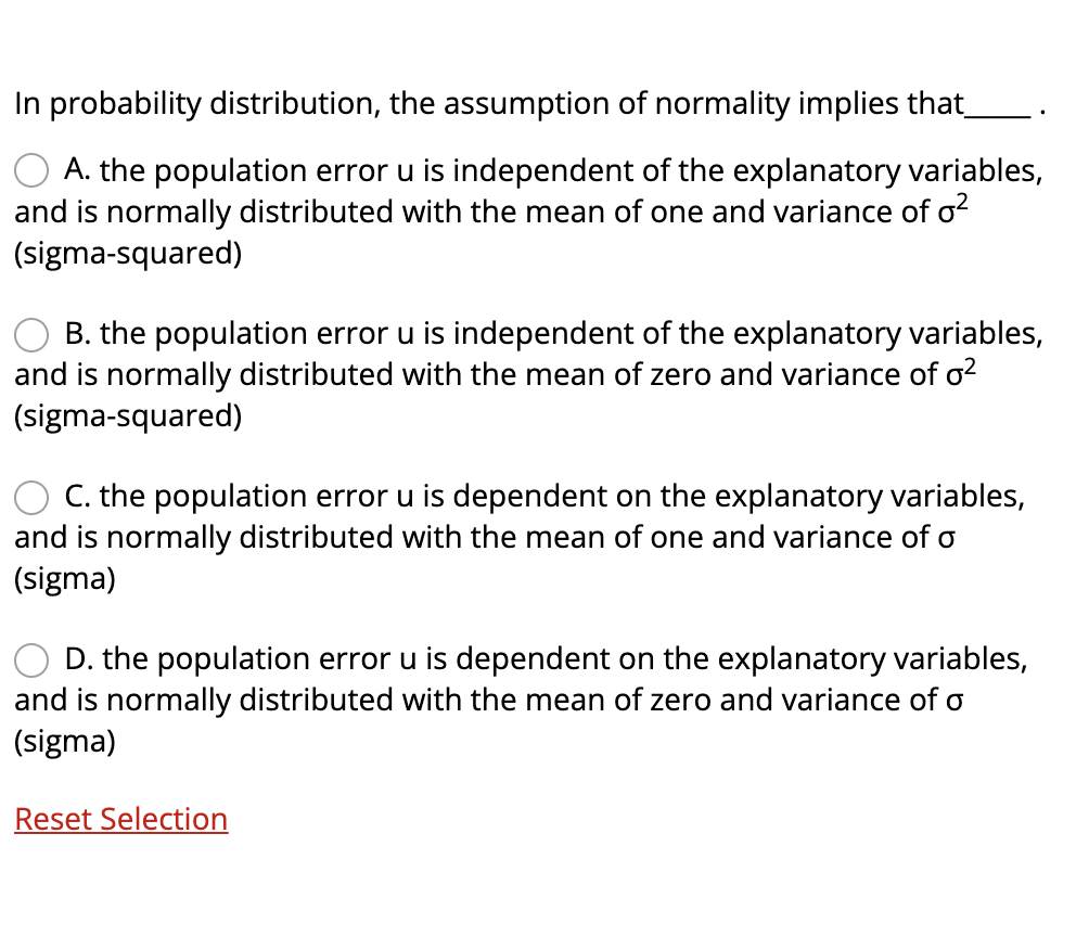 In probability distribution, the assumption of normality implies that_
A. the population error u is independent of the explanatory variables,
and is normally distributed with the mean of one and variance of o?
(sigma-squared)
O B. the population error u is independent of the explanatory variables,
and is normally distributed with the mean of zero and variance of o?
(sigma-squared)
C. the population error u is dependent on the explanatory variables,
and is normally distributed with the mean of one and variance of o
(sigma)
O D. the population error u is dependent on the explanatory variables,
and is normally distributed with the mean of zero and variance of o
(sigma)
Reset Selection

