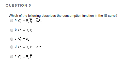 QUESTION 5
Which of the following describes the consumption function in the IS curve?
a. C₂ = a ₂ +bR₂
Ⓒb.c, =ā, ₂
c. C₂ = ā
Ⓒd. C₂ =ãŸ₂ - BR₂
Ⓒe.c, -ā,Ÿ₂