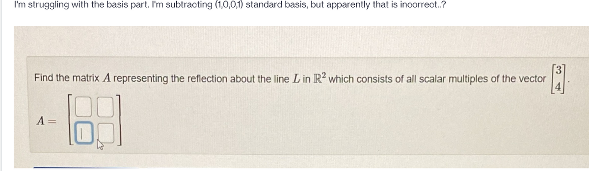 I'm struggling with the basis part. I'm subtracting (1,0,0,1) standard basis, but apparently that is incorrect..?
Find the matrix A representing the reflection about the line L in R2 which consists of all scalar multiples of the vector
[3]
A =
189