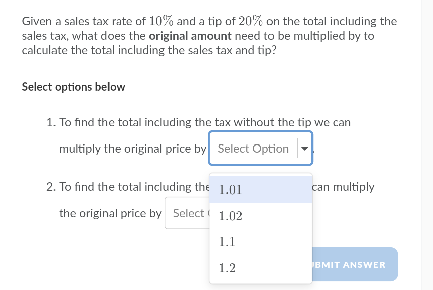 Given a sales tax rate of 10% and a tip of 20% on the total including the
sales tax, what does the original amount need to be multiplied by to
calculate the total including the sales tax and tip?
Select options below
1. To find the total including the tax without the tip we can
multiply the original price by Select Option
2. To find the total including the 1.01
can multiply
the original price by Select ( 1.02
1.1
1.2
BMIT ANSWER
