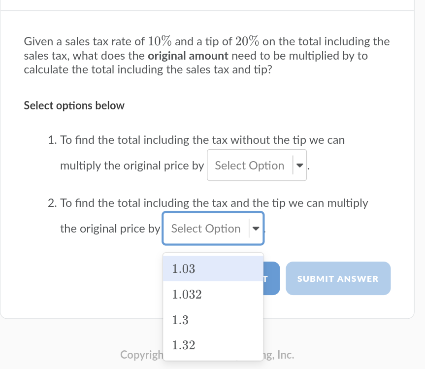 Given a sales tax rate of 10% and a tip of 20% on the total including the
sales tax, what does the original amount need to be multiplied by to
calculate the total including the sales tax and tip?
Select options below
1. To find the total including the tax without the tip we can
multiply the original price by Select Option
2. To find the total including the tax and the tip we can multiply
the original price by Select Option
1.03
SUBMIT ANSWER
1.032
1.3
1.32
Copyrigh
ig, Inc.
