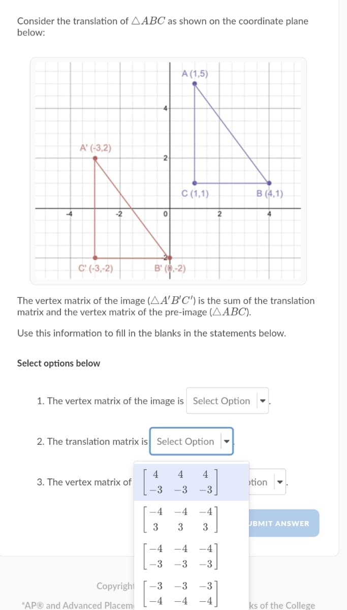 Consider the translation of AABC as shown on the coordinate plane
below:
A (1,5)
4
A' (-3,2)
2
C (1,1).
B (4,1)
-2
2
4.
C' (-3,-2)
B' (0,-2)
The vertex matrix of the image (AA'B'C') is the sum of the translation
matrix and the vertex matrix of the pre-image (AABC).
Use this information to fill in the blanks in the statements below.
Select options below
1. The vertex matrix of the image is Select Option
2. The translation matrix is Select Option
4
4
3. The vertex matrix of
tion
-3
-3
-3
-4
-4
-4
JBMIT ANSWER
3
3
-4
-4
-4
-3
-3
-3
Copyright
-3
-3
-3
-4
-4
-4
*AP® and Advanced Placem
ks of the College
