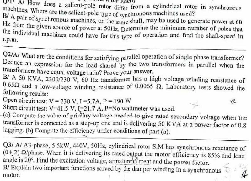 Al How does a salient-pole rotor differ from a cylindrical rotor in synchronous
machines. Where are the salient-pole type of synchronous machines used?
D/ A pair of synchronous machines, on the same shaft, may be used to generate power at 60
hz from the given source of power at 501Jz. Determine the minimum number of poles that
the individual machines could have for this type of operation and find the shafi-speed in
r.p.m.
Q2/A/ What are the conditions for satisfving parallel operation of single phase transformer?
Deduce an expression for the load shared by the two transformers in parallel when the
transformers have equal voltage ratio? Prove your answer.
B/ A 50 KVA, 2300/230 V, 60 Hz transformer has a high voltage winding resistance of
0.65N and a low-voltage winding resistance of 0.0065 2. Laboratory tests showed the
following results:
Open circuit test: V = 230 V, 1 =5.7A, P = 190 W
Short circuit test: V-41.5 V, I-21.7 A, P-No wattmeter was used.
(a) Compute the value of prinàry voltaga needed to give rated secondary voltage when the
transformer is connected as a step-up onc and is delivering 50 KVA at a power factor of 0.8
lagging. (b) Compute the efficiency under conditions of part (a).
18
Q3/ A/ A3-phase, 5.5kW, 440V, 5011z, cylindrical rotor S.M has synchronous reactance of
(0+j2) 2/phase. When it is delivering its rated output the motor efficiency is 85% and load
angle is 20°. Find the excitation voltage, armature current and the power factor.
B/ Explain two important functions served by the damper winding in a synchronous
motor.
