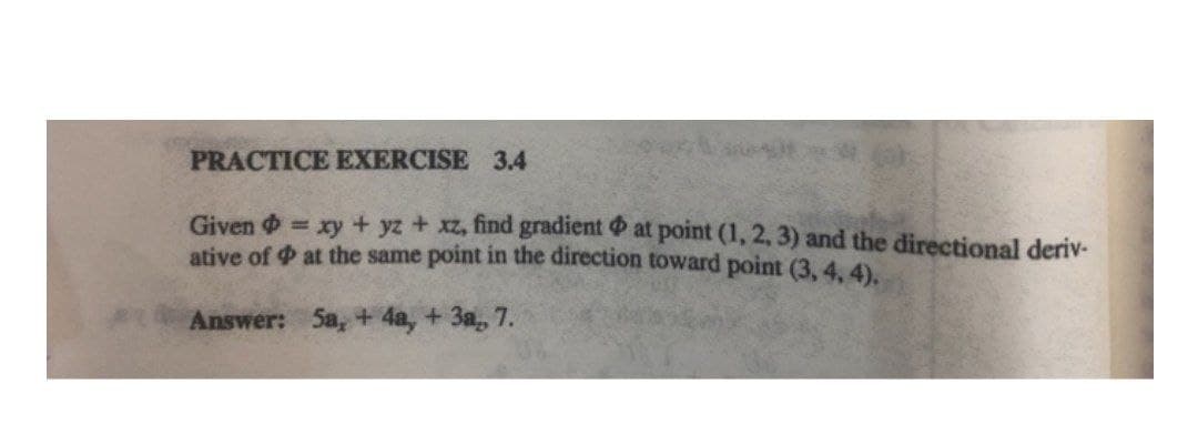 PRACTICE EXERCISE 3.4
Given = xy + yz + xz, find gradient at point (1, 2, 3) and the directional deriv-
ative of at the same point in the direction toward point (3, 4, 4).
Answer: Sa, + 4a, + 3a, 7.
