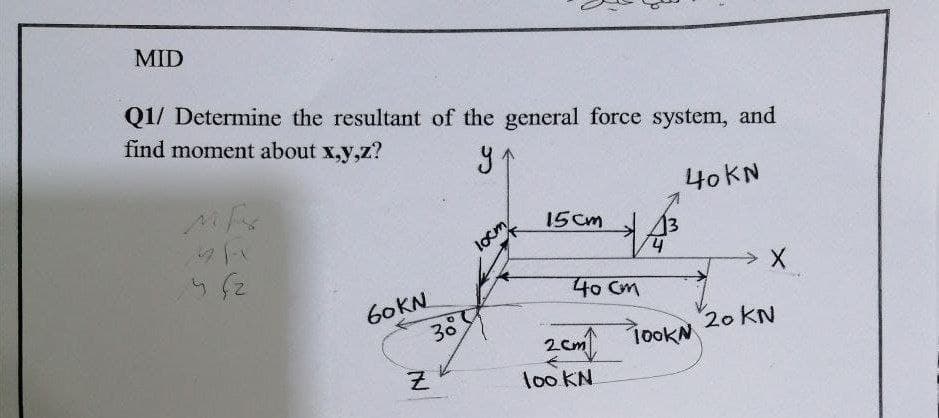 MID
Q1/ Determine the resultant of the general force system, and
find moment about x,y,z?
40KN
15cm
locm
13
40 Cm
60KN
20 KN
1ookN
loo KN
